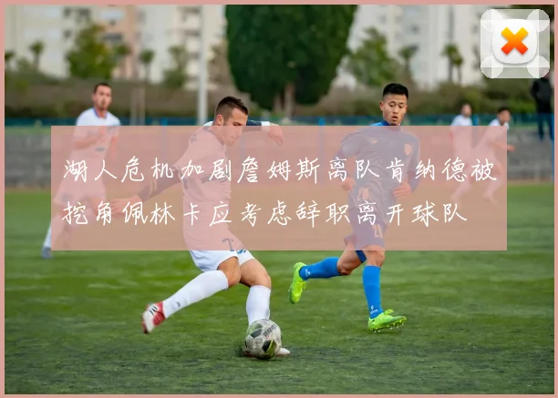 湖人危机加剧詹姆斯离队肯纳德被挖角佩林卡应考虑辞职离开球队