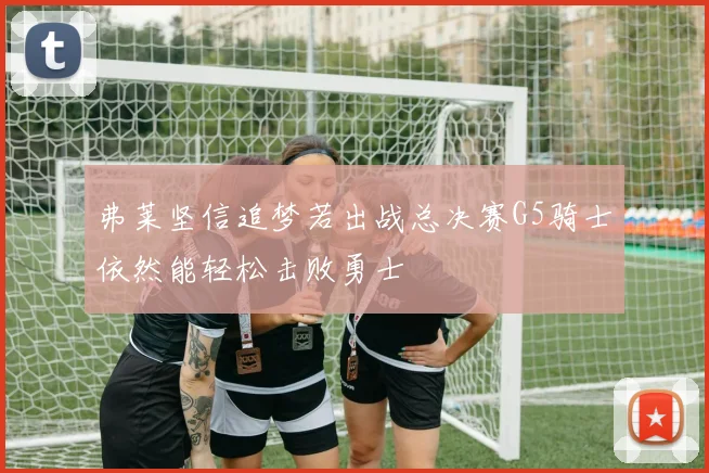 弗莱坚信追梦若出战总决赛G5骑士依然能轻松击败勇士