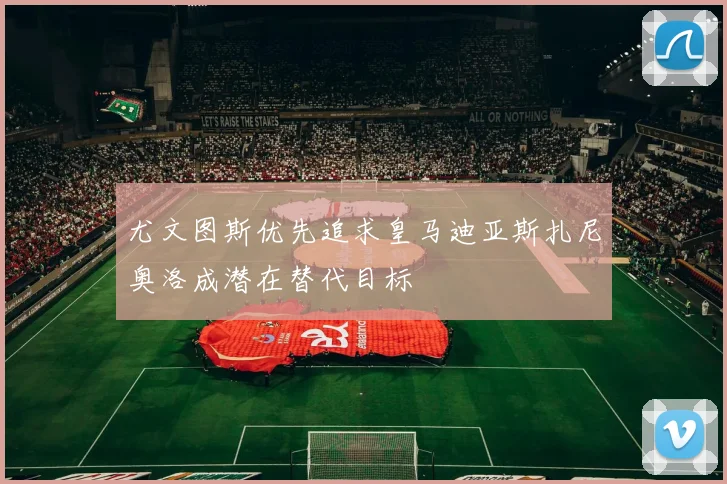 尤文图斯优先追求皇马迪亚斯扎尼奥洛成潜在替代目标
