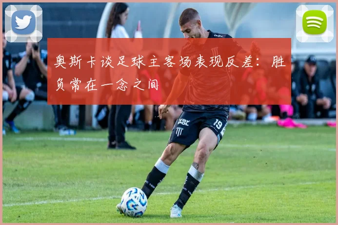 奥斯卡谈足球主客场表现反差：胜负常在一念之间