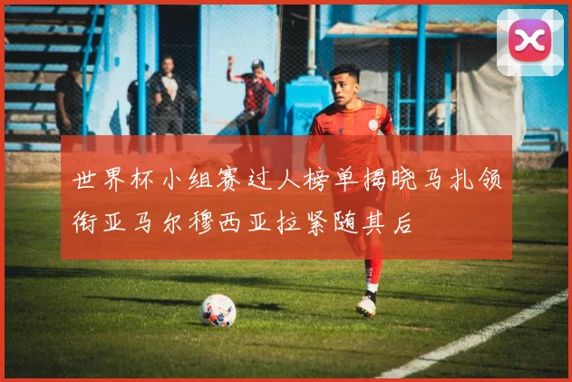 世界杯小组赛过人榜单揭晓马扎领衔亚马尔穆西亚拉紧随其后