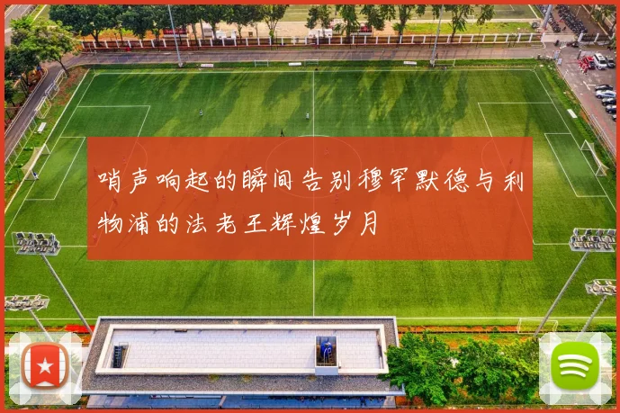 哨声响起的瞬间告别穆罕默德与利物浦的法老王辉煌岁月