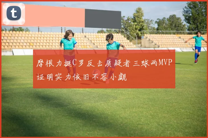 摩根力挺C罗反击质疑者三球两MVP证明实力依旧不容小觑