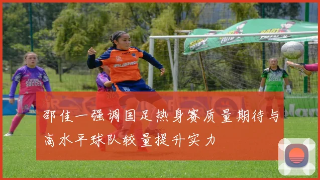 邵佳一强调国足热身赛质量期待与高水平球队较量提升实力