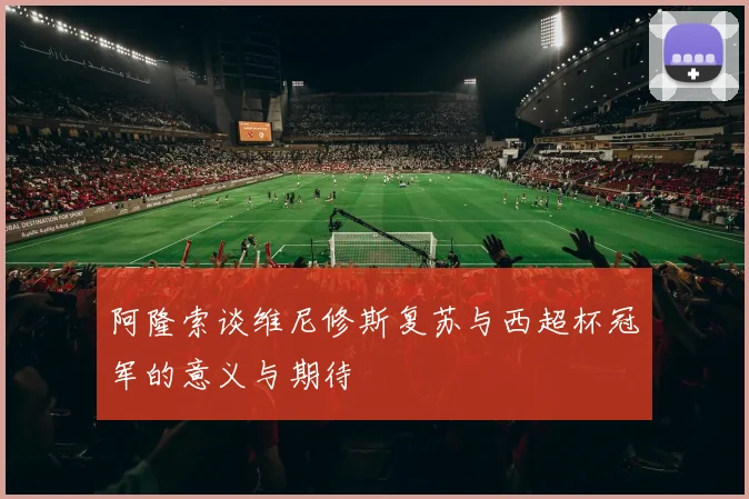 阿隆索谈维尼修斯复苏与西超杯冠军的意义与期待