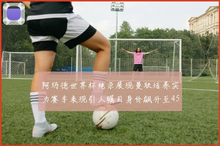 阿玛德世界杯绝杀展现曼联培养实力赛季表现引人瞩目身价飙升至4500万欧