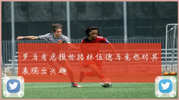 罗马考虑报价格林伍德马竞也对其表现出兴趣