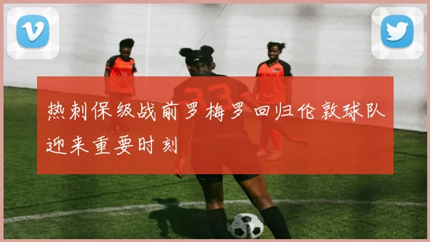 热刺保级战前罗梅罗回归伦敦球队迎来重要时刻
