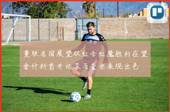 曼联名宿展望双红会红魔胜利在望舍什科首开记录马奎尔表现出色