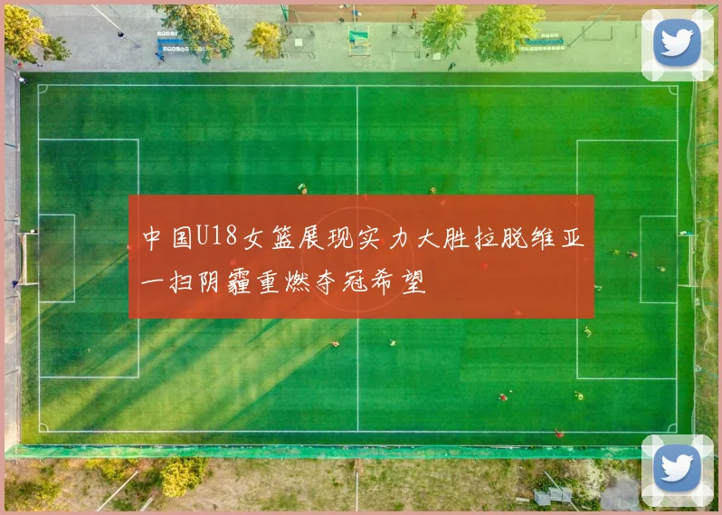 中国U18女篮展现实力大胜拉脱维亚一扫阴霾重燃夺冠希望