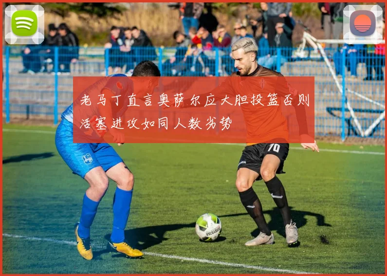 老马丁直言奥萨尔应大胆投篮否则活塞进攻如同人数劣势