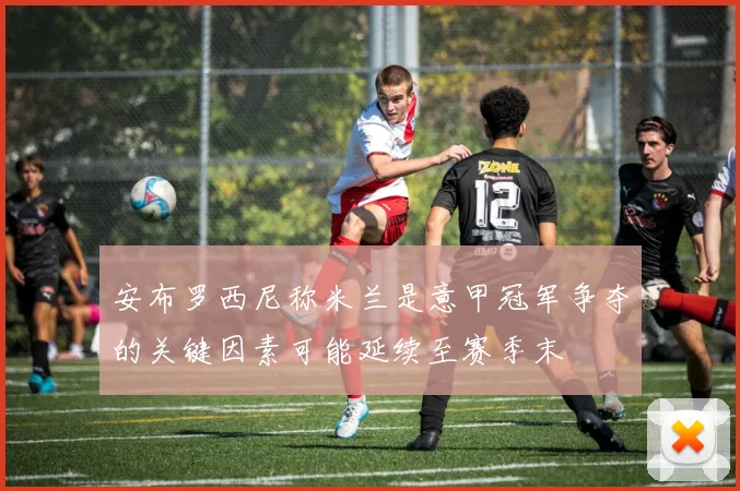 安布罗西尼称米兰是意甲冠军争夺的关键因素可能延续至赛季末