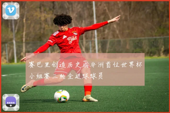 赛巴里创造历史成非洲首位世界杯小组赛三轮全进球球员