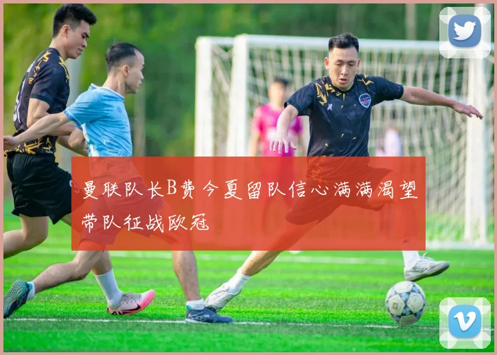 曼联队长B费今夏留队信心满满渴望带队征战欧冠