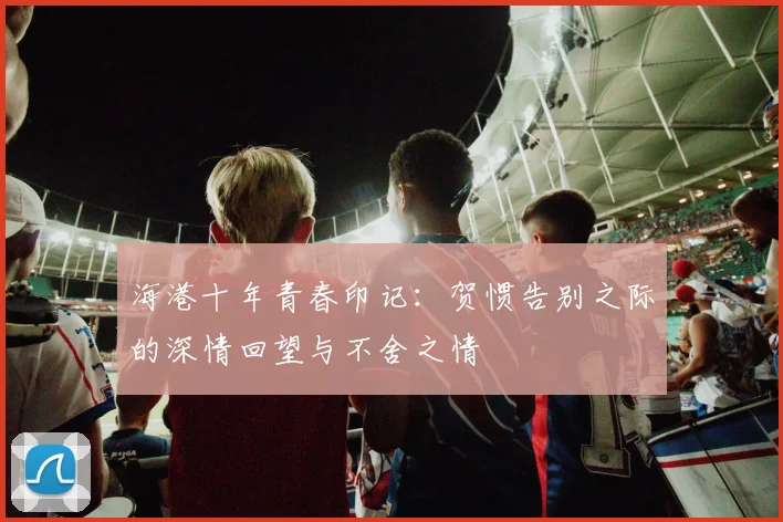 海港十年青春印记：贺惯告别之际的深情回望与不舍之情