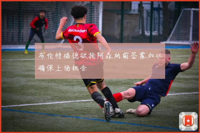 布伦特福德欲抢阿森纳前签蒙加以确保上场机会