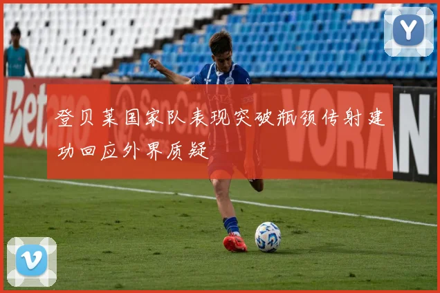 登贝莱国家队表现突破瓶颈传射建功回应外界质疑